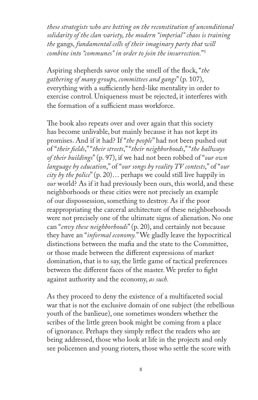 these strategists who are betting on the reconstitution of unconditional solidarity of the dlan wariety, the modern “imperial” chaos is training the gangs, fundamental cell o their imaginary party that will combine into “ommunes” in order to join the insurrection.™ Aspiring shepherds savor only the smell of the flock, “the gathering of many groups, committees and gangs” (p. 107), verything with a suffciently herd-like mentality in order to exercise control. Uniqueness must be rejected, it interferes with the formation of a sufficient mass workforce. ‘The book also repeats over and over again that this socicty has become unlivable, but mainly because it has not kept its promises. And if it had? If “zhe peaple”had not been pushed out of “their fields," “their streets,“their neighborhoods,”“the hallways of their buildings (p. 97), if we had not been robbed of “our own language by education,” of “our songs by reality TV contests,” of “our city by the police” (p. 20)... perhaps we could still live happily in curworld? As if it had previously been ours, this world, and these neighborhoods or these cities were not precisely an example of our dispossession, something to destroy. As if the poor reappropriating the carceral architecture of these neighborhoods were not preciscly one of the ultimate signs of alienation. No one can “eny these neighborboods” (p. 20), and certainly not because they have an “informal cconomy.” We gladly leave the hypocritical distinctions between the mafia and the state to the Committee, o those made between the different expressions of market domination, that s to say, the litele game of tactical preferences between the different faces of the master. We prefer to fight against authority and the economy, as such. As they proceed to deny the existence of a multifaceted social war thatis not the exclusive domain of one subject (the rcbellious youth of the banlieuc), one sometimes wonders whether the scribes of the little green book might be coming from a place of ignorance. Perhaps they simply reflect the readers who are being addressed, those who look at lie in the projects and only sce policemen and young rioters, those who settle the score with